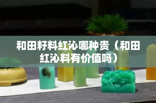 和田籽料红沁哪种贵（和田红沁料有价值吗）