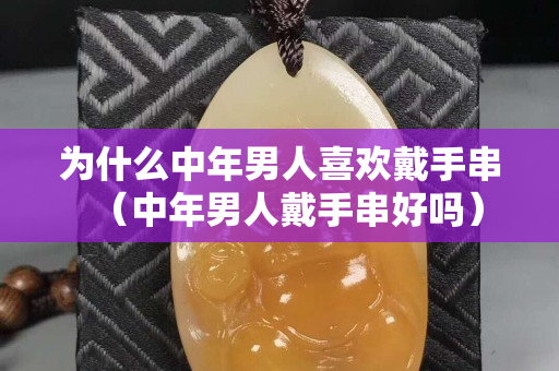 为什么中年男人喜欢戴手串（中年男人戴手串好吗）