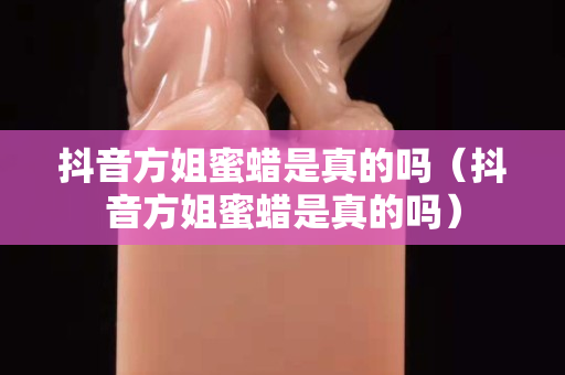 抖音方姐蜜蜡是真的吗（抖音方姐蜜蜡是真的吗）