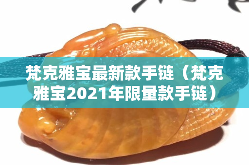 梵克雅宝最新款手链（梵克雅宝2021年限量款手链）