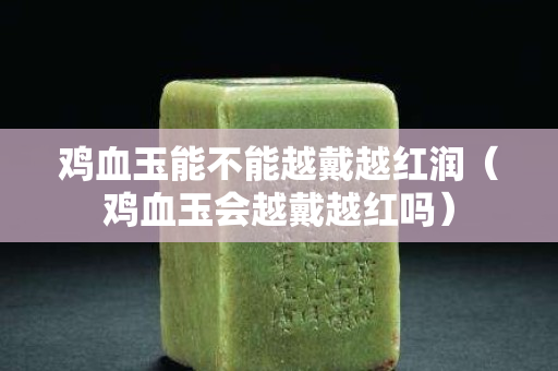鸡血玉能不能越戴越红润（鸡血玉会越戴越红吗）
