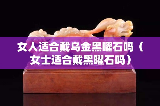 女人适合戴乌金黑曜石吗（女士适合戴黑曜石吗）