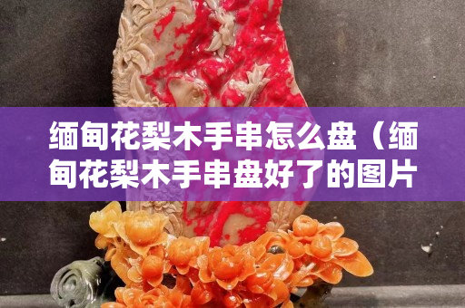 缅甸花梨木手串怎么盘（缅甸花梨木手串盘好了的图片）