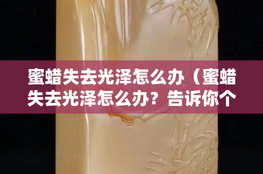 蜜蜡失去光泽怎么办（蜜蜡失去光泽怎么办？告诉你个小妙招）