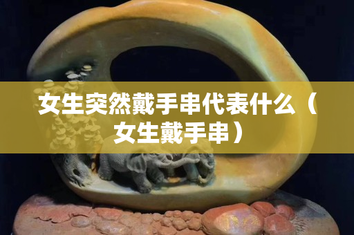 女生突然戴手串代表什么（女生戴手串）