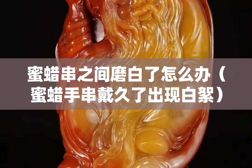 蜜蜡串之间磨白了怎么办（蜜蜡手串戴久了出现白絮）