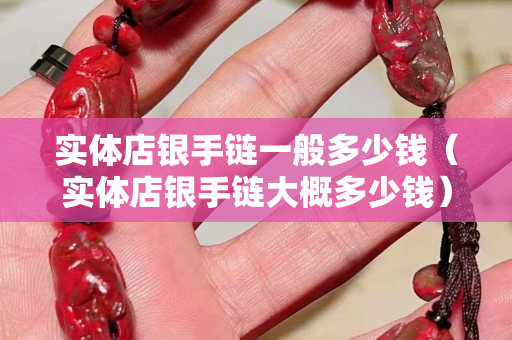 实体店银手链一般多少钱（实体店银手链大概多少钱）