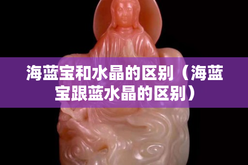 海蓝宝和水晶的区别（海蓝宝跟蓝水晶的区别）
