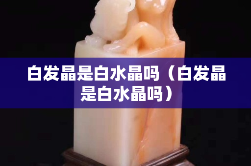 白发晶是白水晶吗（白发晶是白水晶吗）