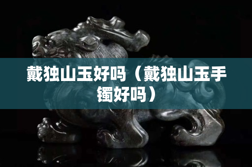 戴独山玉好吗（戴独山玉手镯好吗）