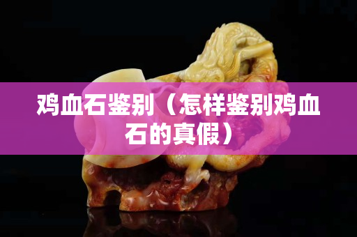 鸡血石鉴别（怎样鉴别鸡血石的真假）