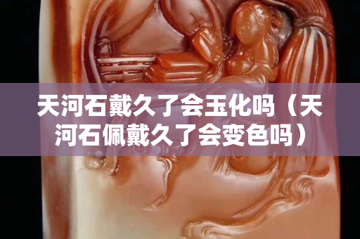天河石戴久了会玉化吗（天河石佩戴久了会变色吗）
