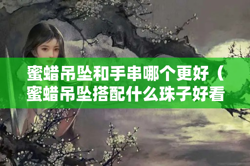 蜜蜡吊坠和手串哪个更好（蜜蜡吊坠搭配什么珠子好看）