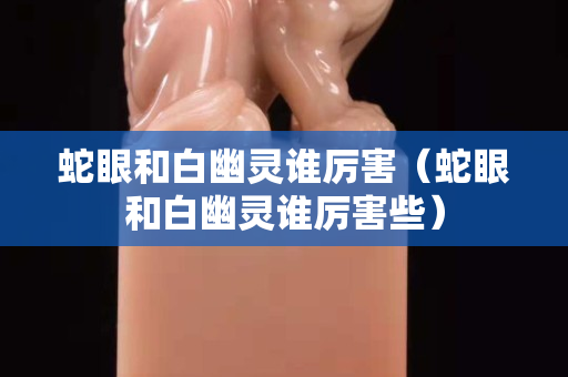 蛇眼和白幽灵谁厉害（蛇眼和白幽灵谁厉害些）