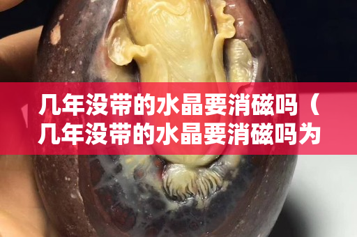 几年没带的水晶要消磁吗（几年没带的水晶要消磁吗为什么）