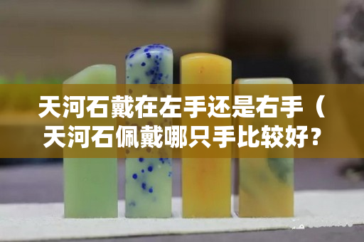 天河石戴在左手还是右手（天河石佩戴哪只手比较好？禁忌有哪些）