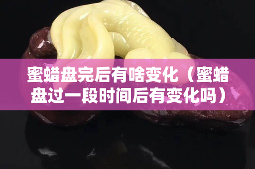 蜜蜡盘完后有啥变化（蜜蜡盘过一段时间后有变化吗）