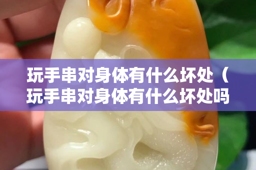 玩手串对身体有什么坏处（玩手串对身体有什么坏处吗）