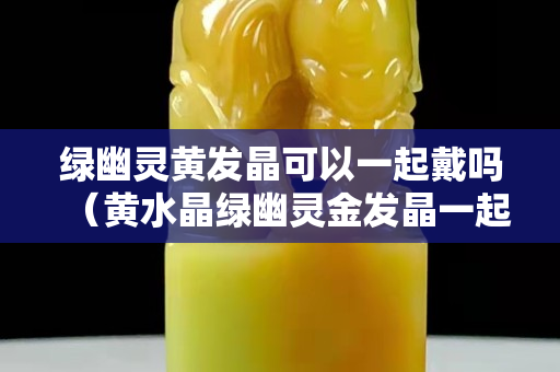 绿幽灵黄发晶可以一起戴吗（黄水晶绿幽灵金发晶一起戴吗）