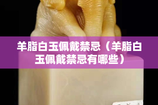 羊脂白玉佩戴禁忌（羊脂白玉佩戴禁忌有哪些）