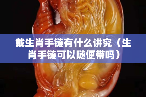 戴生肖手链有什么讲究（生肖手链可以随便带吗）