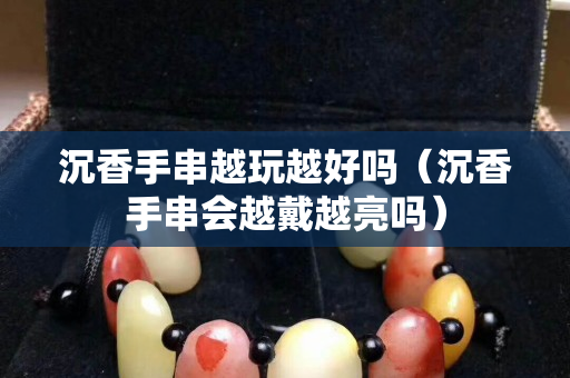 沉香手串越玩越好吗（沉香手串会越戴越亮吗）