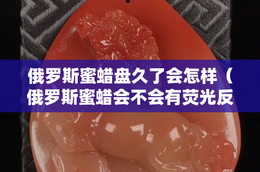 俄罗斯蜜蜡盘久了会怎样（俄罗斯蜜蜡会不会有荧光反应）