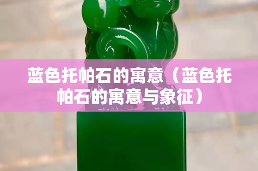 蓝色托帕石的寓意（蓝色托帕石的寓意与象征）