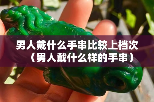 男人戴什么手串比较上档次（男人戴什么样的手串）