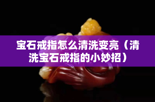 宝石戒指怎么清洗变亮（清洗宝石戒指的小妙招）