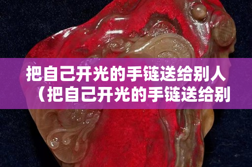 把自己开光的手链送给别人（把自己开光的手链送给别人好不好）