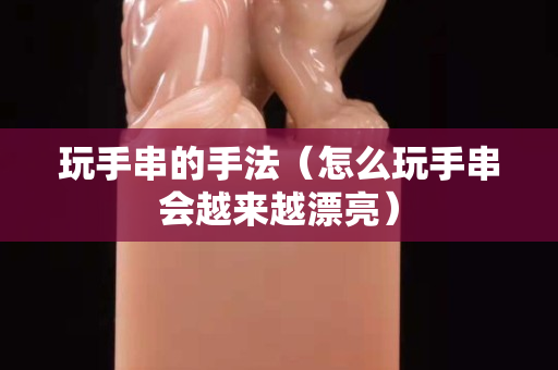 玩手串的手法（怎么玩手串会越来越漂亮）