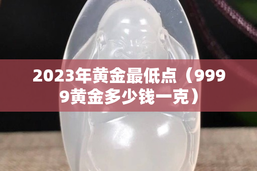 2023年黄金最低点（9999黄金多少钱一克）