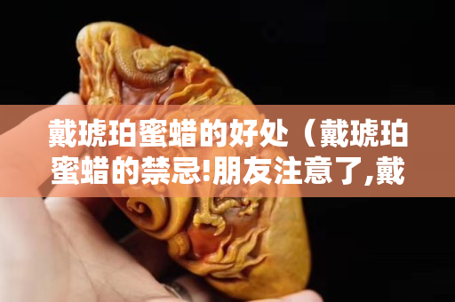 戴琥珀蜜蜡的好处（戴琥珀蜜蜡的禁忌!朋友注意了,戴错可得出大事!）