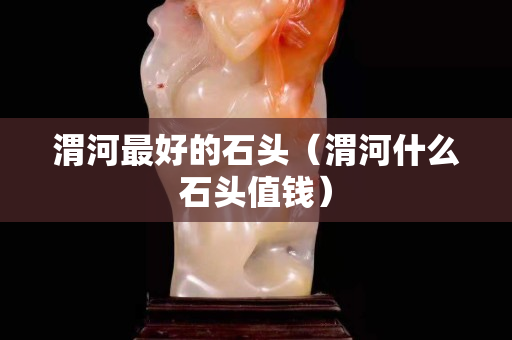 渭河最好的石头（渭河什么石头值钱）