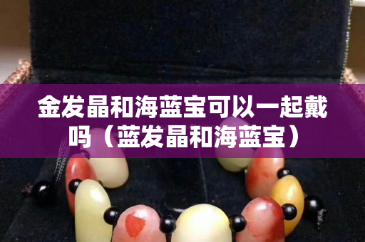 金发晶和海蓝宝可以一起戴吗（蓝发晶和海蓝宝）