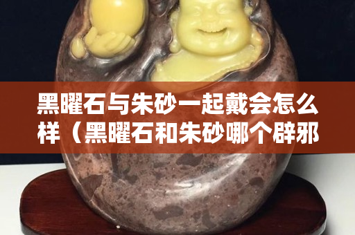 黑曜石与朱砂一起戴会怎么样（黑曜石和朱砂哪个辟邪好）