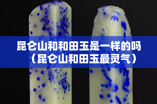 昆仑山和和田玉是一样的吗（昆仑山和田玉最灵气）