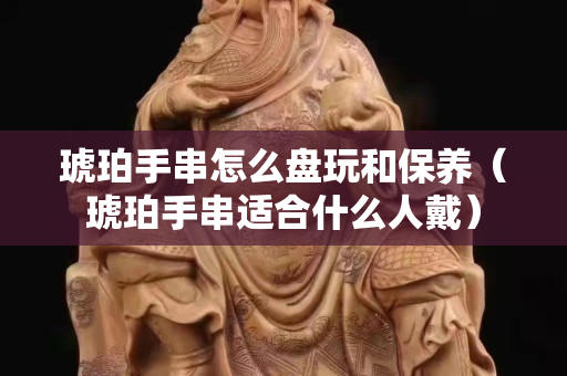 琥珀手串怎么盘玩和保养（琥珀手串适合什么人戴）