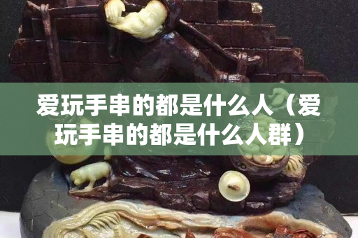 爱玩手串的都是什么人（爱玩手串的都是什么人群）