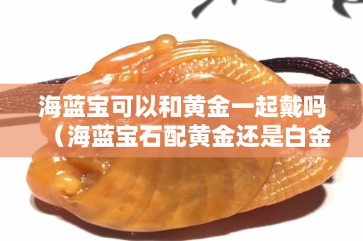 海蓝宝可以和黄金一起戴吗（海蓝宝石配黄金还是白金）
