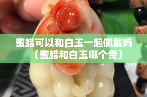 蜜蜡可以和白玉一起佩戴吗（蜜蜡和白玉哪个贵）