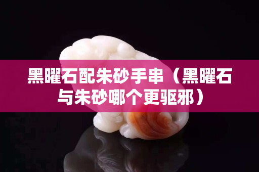 黑曜石配朱砂手串（黑曜石与朱砂哪个更驱邪）