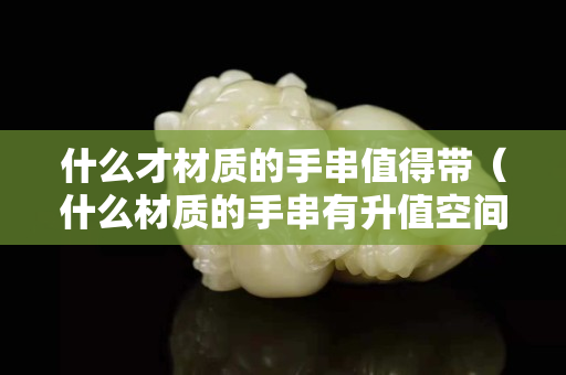 什么才材质的手串值得带（什么材质的手串有升值空间）