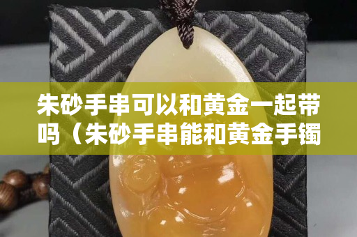 朱砂手串可以和黄金一起带吗（朱砂手串能和黄金手镯一起戴吗）