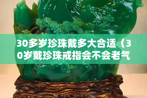 30多岁珍珠戴多大合适（30岁戴珍珠戒指会不会老气）