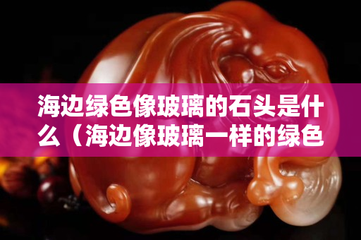 海边绿色像玻璃的石头是什么（海边像玻璃一样的绿色石头）