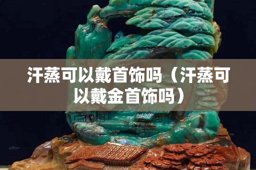 汗蒸可以戴首饰吗（汗蒸可以戴金首饰吗）