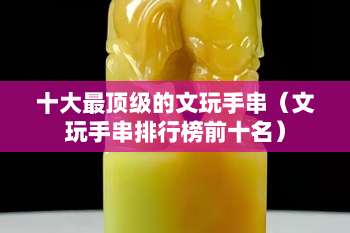 十大最顶级的文玩手串（文玩手串排行榜前十名）
