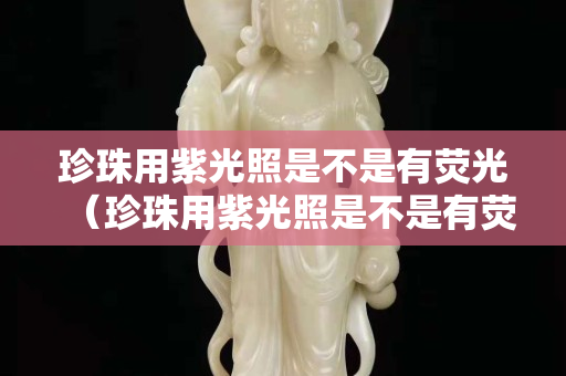 珍珠用紫光照是不是有荧光（珍珠用紫光照是不是有荧光效果）